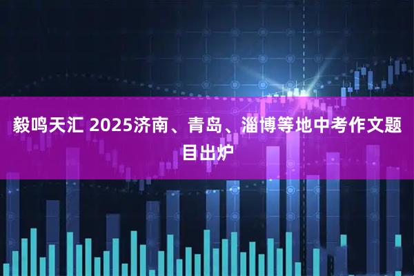 毅鸣天汇 2025济南、青岛、淄博等地中考作文题目出炉