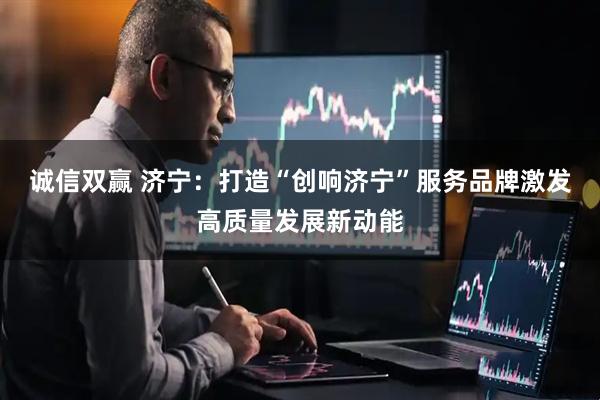 诚信双赢 济宁：打造“创响济宁”服务品牌激发高质量发展新动能