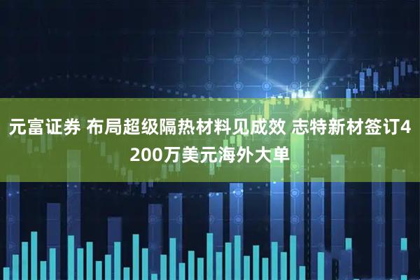 元富证券 布局超级隔热材料见成效 志特新材签订4200万美元海外大单