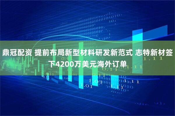 鼎冠配资 提前布局新型材料研发新范式 志特新材签下4200万美元海外订单