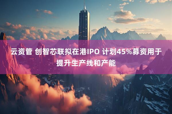 云资管 创智芯联拟在港IPO 计划45%募资用于提升生产线和产能