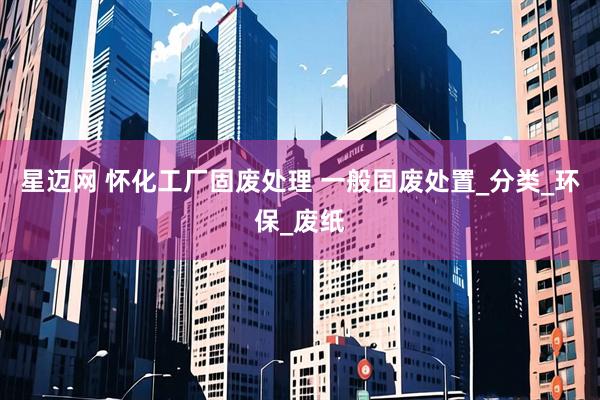星迈网 怀化工厂固废处理 一般固废处置_分类_环保_废纸