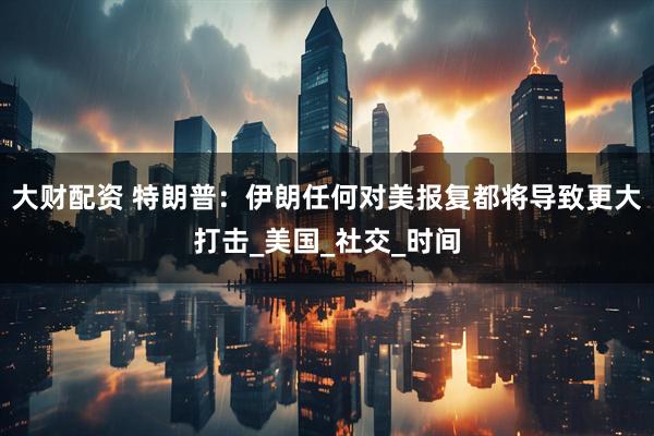大财配资 特朗普：伊朗任何对美报复都将导致更大打击_美国_社交_时间