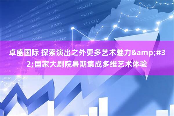卓盛国际 探索演出之外更多艺术魅力&#32;国家大剧院暑期集成多维艺术体验