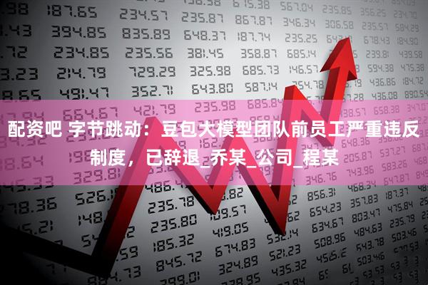 配资吧 字节跳动：豆包大模型团队前员工严重违反制度，已辞退_乔某_公司_程某