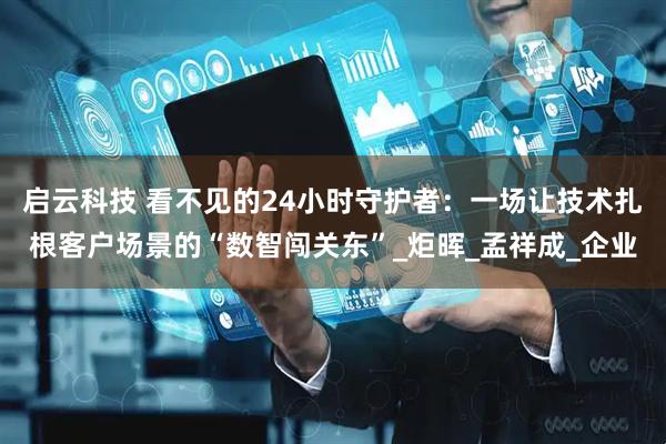 启云科技 看不见的24小时守护者：一场让技术扎根客户场景的“数智闯关东”_炬晖_孟祥成_企业