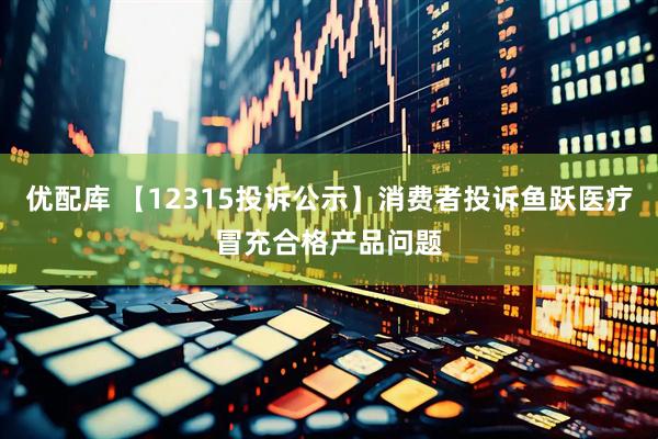 优配库 【12315投诉公示】消费者投诉鱼跃医疗冒充合格产品问题
