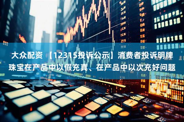大众配资 【12315投诉公示】消费者投诉明牌珠宝在产品中以假充真、在产品中以次充好问题