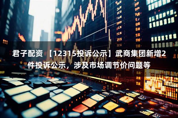 君子配资 【12315投诉公示】武商集团新增2件投诉公示，涉及市场调节价问题等