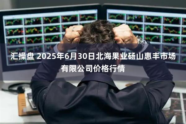 汇操盘 2025年6月30日北海果业砀山惠丰市场有限公司价格行情