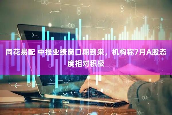同花易配 中报业绩窗口期到来，机构称7月A股态度相对积极