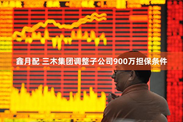 鑫月配 三木集团调整子公司900万担保条件