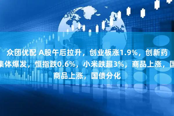 众团优配 A股午后拉升，创业板涨1.9%，创新药、PCB集体爆发，恒指跌0.6%，小米跌超3%，商品上涨，国债分化