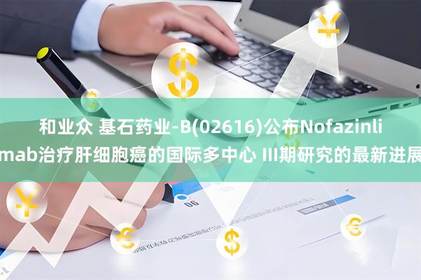 和业众 基石药业-B(02616)公布Nofazinlimab治疗肝细胞癌的国际多中心 III期研究的最新进展