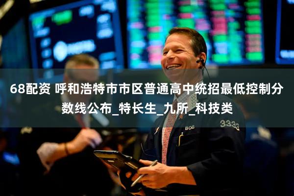 68配资 呼和浩特市市区普通高中统招最低控制分数线公布_特长生_九所_科技类