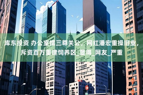 库东投资 办公室摆三尊关公，网红潘宏重操旧业，斥资百万重建饲养区_显得_网友_严重