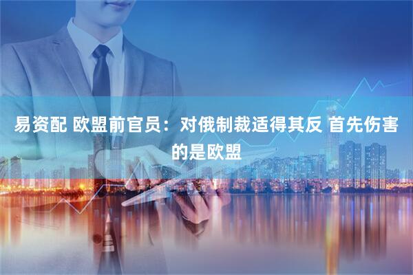 易资配 欧盟前官员：对俄制裁适得其反 首先伤害的是欧盟