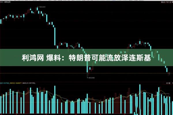 利鸿网 爆料：特朗普可能流放泽连斯基