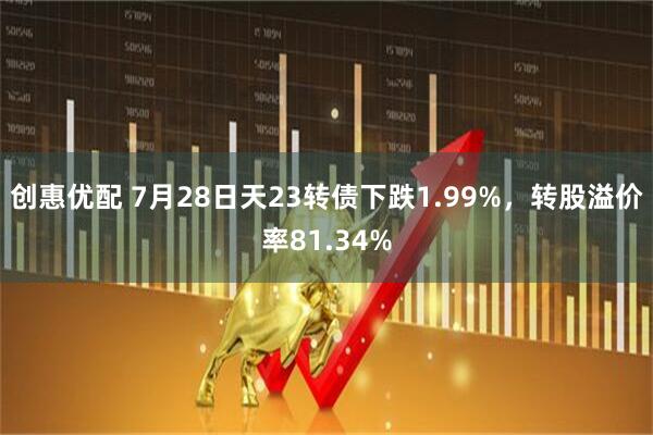 创惠优配 7月28日天23转债下跌1.99%，转股溢价率81.34%