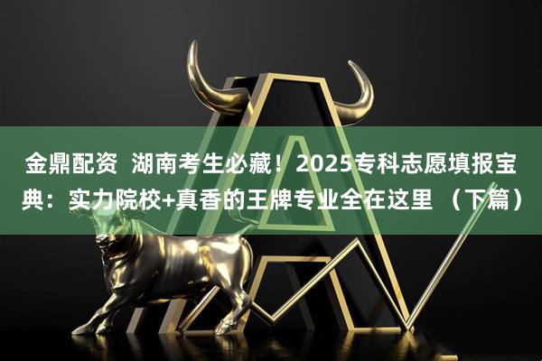 金鼎配资  湖南考生必藏！2025专科志愿填报宝典：实力院校+真香的王牌专业全在这里 （下篇）