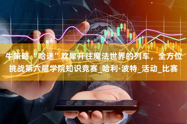 牛策略 “哈迷”欢聚开往魔法世界的列车，全方位挑战第六届学院知识竞赛_哈利·波特_活动_比赛