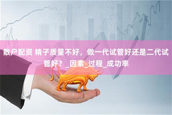 散户配资 精子质量不好，做一代试管好还是二代试管好？_因素_过程_成功率