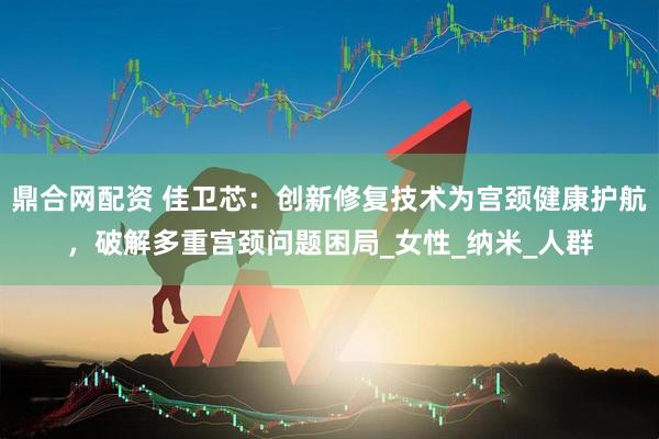 鼎合网配资 佳卫芯：创新修复技术为宫颈健康护航，破解多重宫颈问题困局_女性_纳米_人群