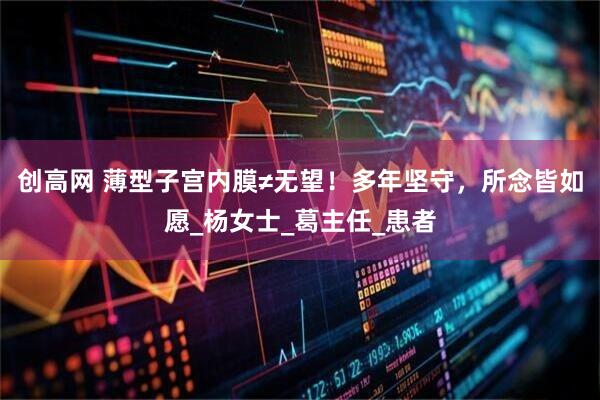 创高网 薄型子宫内膜≠无望！多年坚守，所念皆如愿_杨女士_葛主任_患者