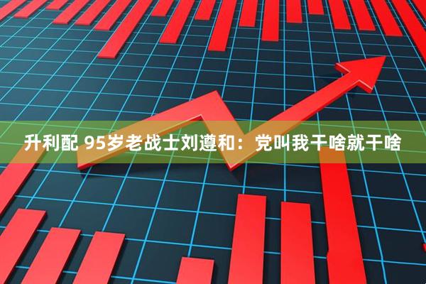 升利配 95岁老战士刘遵和：党叫我干啥就干啥