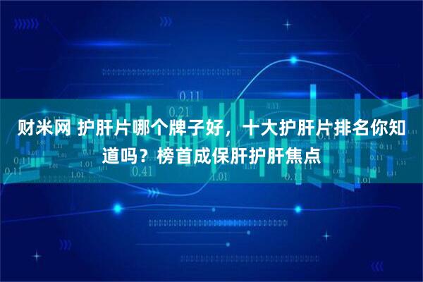 财米网 护肝片哪个牌子好，十大护肝片排名你知道吗？榜首成保肝护肝焦点