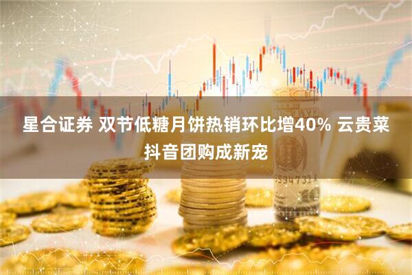 星合证券 双节低糖月饼热销环比增40% 云贵菜抖音团购成新宠