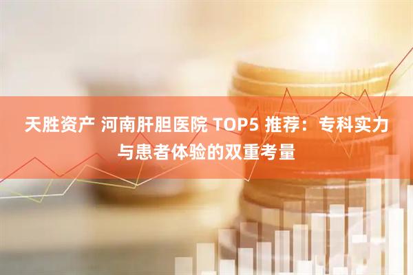 天胜资产 河南肝胆医院 TOP5 推荐：专科实力与患者体验的双重考量