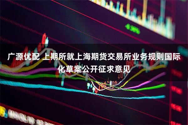 广源优配 上期所就上海期货交易所业务规则国际化草案公开征求意见