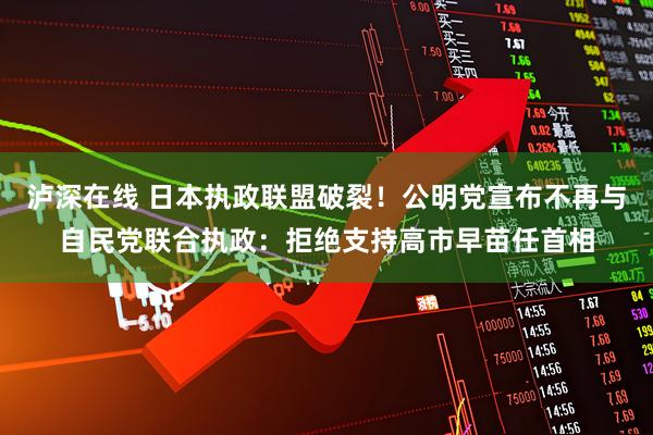 泸深在线 日本执政联盟破裂！公明党宣布不再与自民党联合执政：拒绝支持高市早苗任首相