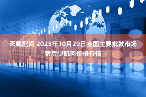 天载配资 2025年10月29日全国主要批发市场猪后腿肌肉价格行情
