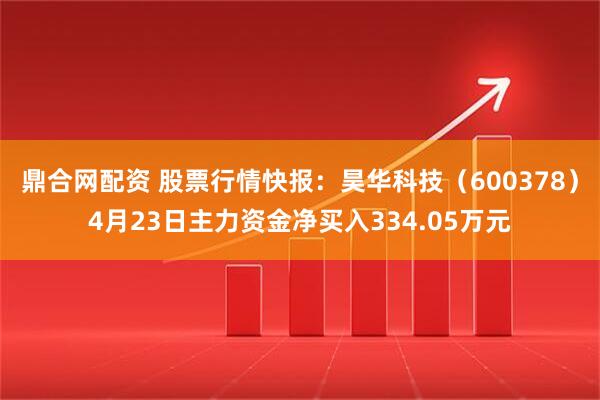 鼎合网配资 股票行情快报：昊华科技（600378）4月23日主力资金净买入334.05万元