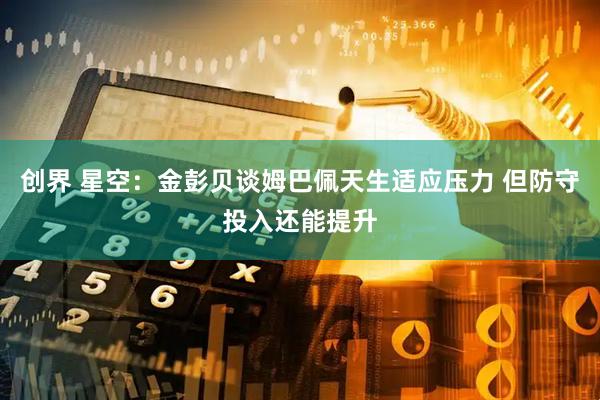 创界 星空：金彭贝谈姆巴佩天生适应压力 但防守投入还能提升