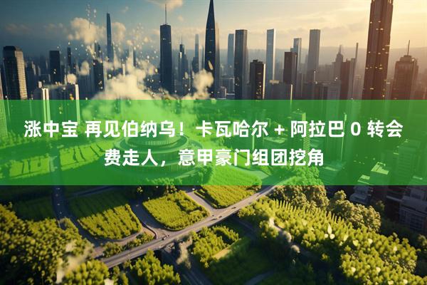 涨中宝 再见伯纳乌！卡瓦哈尔 + 阿拉巴 0 转会费走人，意甲豪门组团挖角