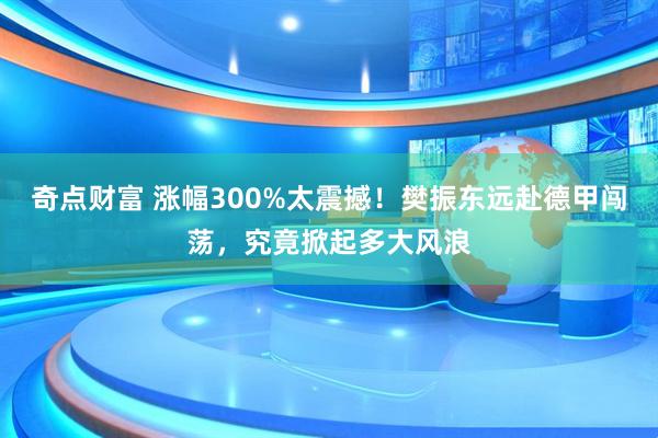 奇点财富 涨幅300%太震撼！樊振东远赴德甲闯荡，究竟掀起多大风浪